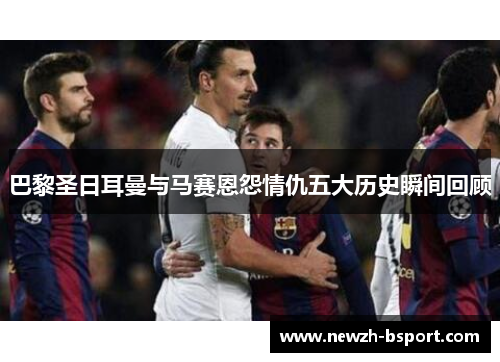 巴黎圣日耳曼与马赛恩怨情仇五大历史瞬间回顾 巴黎圣日耳曼与马赛恩怨情仇五大历史瞬间回顾
