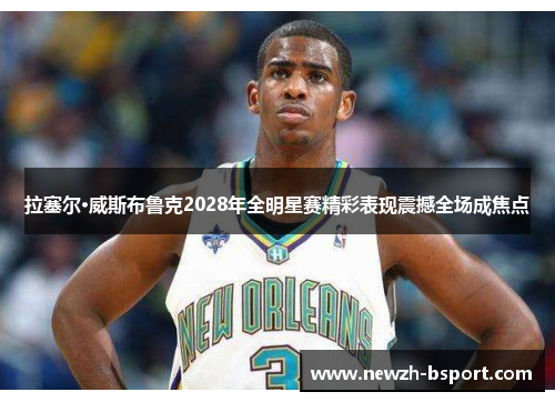 拉塞尔·威斯布鲁克2028年全明星赛精彩表现震撼全场成焦点 拉塞尔·威斯布鲁克2028年全明星赛精彩表现震撼全场成焦点