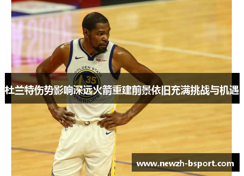 杜兰特伤势影响深远火箭重建前景依旧充满挑战与机遇