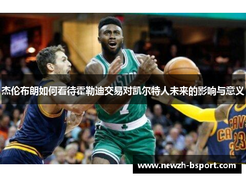 杰伦布朗如何看待霍勒迪交易对凯尔特人未来的影响与意义 杰伦布朗如何看待霍勒迪交易对凯尔特人未来的影响与意义