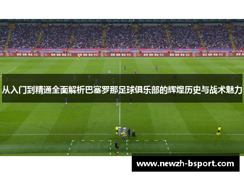 从入门到精通全面解析巴塞罗那足球俱乐部的辉煌历史与战术魅力 从入门到精通全面解析巴塞罗那足球俱乐部的辉煌历史与战术魅力