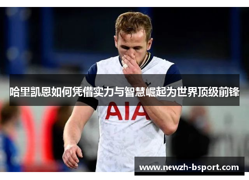 哈里凯恩如何凭借实力与智慧崛起为世界顶级前锋 哈里凯恩如何凭借实力与智慧崛起为世界顶级前锋