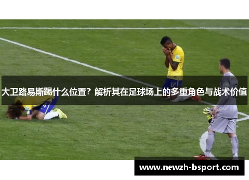 大卫路易斯踢什么位置?解析其在足球场上的多重角色与战术价值 大卫路易斯踢什么位置?解析其在足球场上的多重角色与战术价值