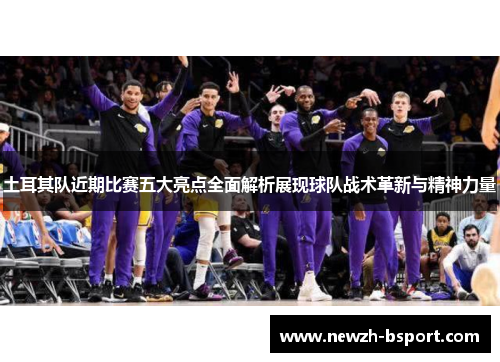 土耳其队近期比赛五大亮点全面解析展现球队战术革新与精神力量