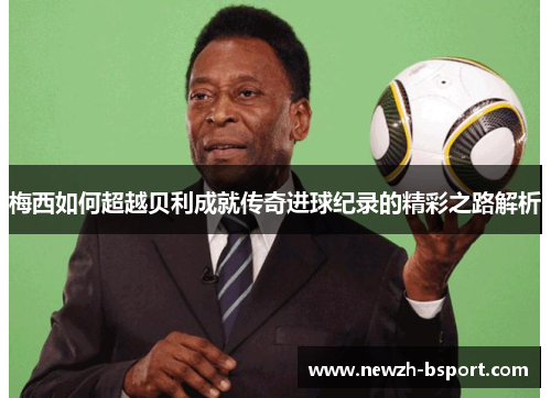 梅西如何超越贝利成就传奇进球纪录的精彩之路解析