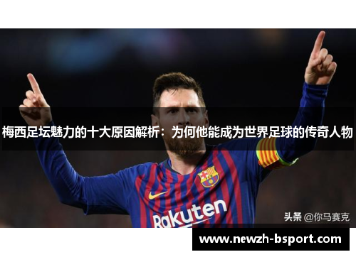 梅西足坛魅力的十大原因解析:为何他能成为世界足球的传奇人物 梅西足坛魅力的十大原因解析:为何他能成为世界足球的传奇人物