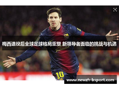 梅西退役后全球足球格局重塑 新领导者面临的挑战与机遇 梅西退役后全球足球格局重塑 新领导者面临的挑战与机遇