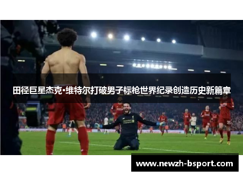 田径巨星杰克·维特尔打破男子标枪世界纪录创造历史新篇章 田径巨星杰克·维特尔打破男子标枪世界纪录创造历史新篇章