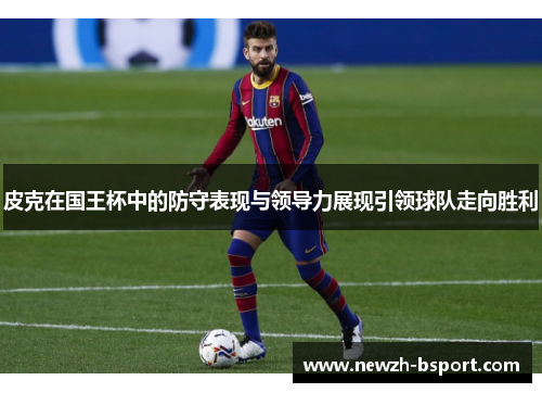 皮克在国王杯中的防守表现与领导力展现引领球队走向胜利