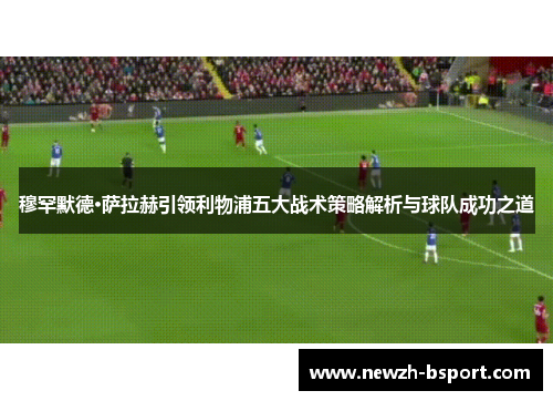 穆罕默德·萨拉赫引领利物浦五大战术策略解析与球队成功之道