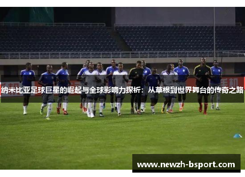 纳米比亚足球巨星的崛起与全球影响力探析:从草根到世界舞台的传奇之路 纳米比亚足球巨星的崛起与全球影响力探析:从草根到世界舞台的传奇之路
