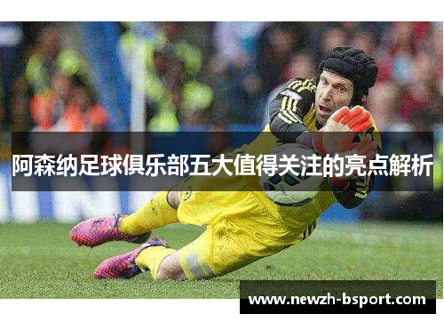 阿森纳足球俱乐部五大值得关注的亮点解析