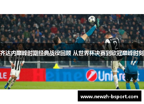 齐达内巅峰时期经典战役回顾 从世界杯决赛到欧冠巅峰时刻